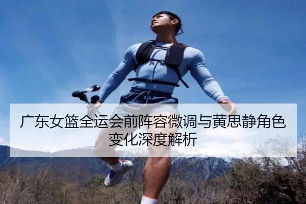 广东女篮全运会前阵容微调与黄思静角色变化深度解析